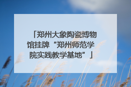 郑州大象陶瓷博物馆挂牌“郑州师范学院实践教学基地”