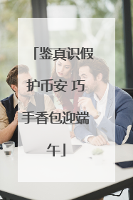 鉴真识假护币安 巧手香包迎端午