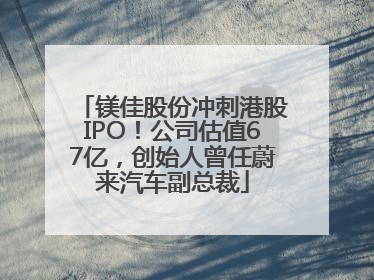 镁佳股份冲刺港股IPO！公司估值67亿，创始人曾任蔚来汽车副总裁