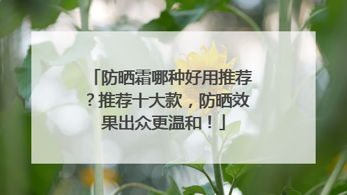防晒霜哪种好用推荐？推荐十大款，防晒效果出众更温和！