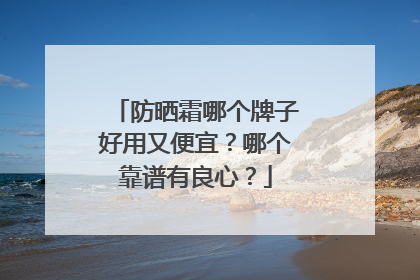 防晒霜哪个牌子好用又便宜？哪个靠谱有良心？