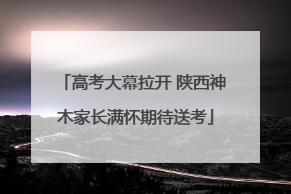 高考大幕拉开 陕西神木家长满怀期待送考