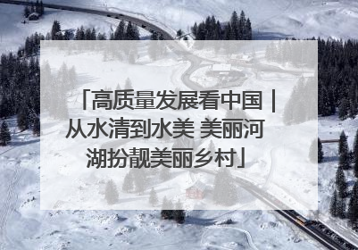 高质量发展看中国｜从水清到水美 美丽河湖扮靓美丽乡村