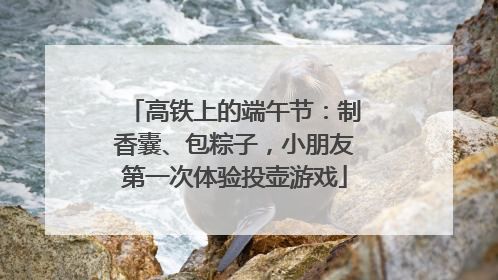 高铁上的端午节：制香囊、包粽子，小朋友第一次体验投壶游戏