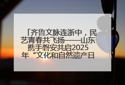 齐鲁文脉连浙中，民艺青春共飞扬——山东携手磐安共启2025年“文化和自然遗产日”系列活动