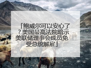 鲍威尔可以安心了？美国最高法院暗示美联储理事会成员免受总统解雇