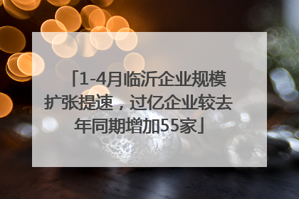 1-4月临沂企业规模扩张提速，过亿企业较去年同期增加55家