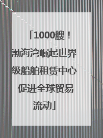 1000艘！渤海湾崛起世界级船舶租赁中心 促进全球贸易流动