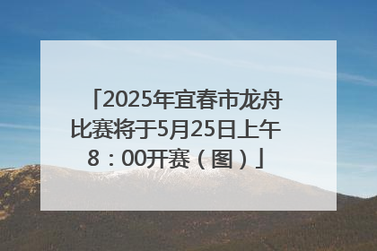 2025年宜春市龙舟比赛将于5月25日上午8：00开赛（图）