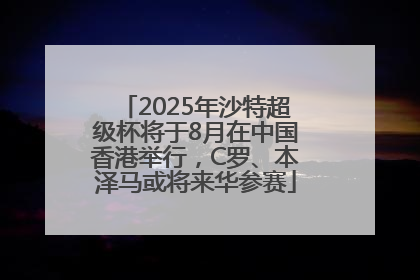 2025年沙特超级杯将于8月在中国香港举行，C罗、本泽马或将来华参赛