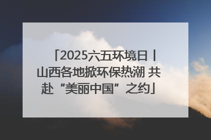 2025六五环境日丨山西各地掀环保热潮 共赴“美丽中国”之约