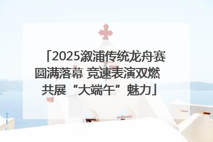 2025溆浦传统龙舟赛圆满落幕 竞速表演双燃 共展“大端午”魅力