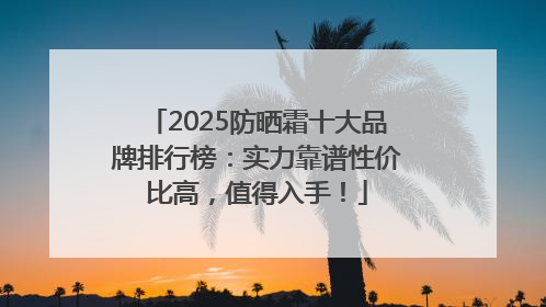 2025防晒霜十大品牌排行榜：实力靠谱性价比高，值得入手！