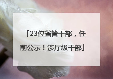 23位省管干部，任前公示！涉厅级干部
