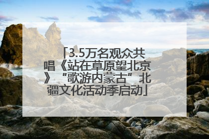 3.5万名观众共唱《站在草原望北京》“歌游内蒙古”北疆文化活动季启动