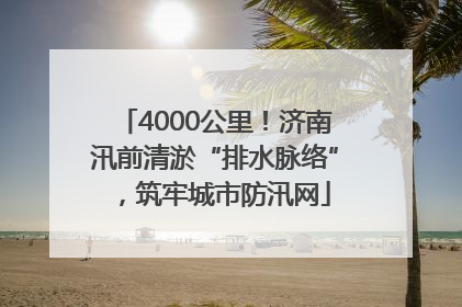4000公里！济南汛前清淤“排水脉络”，筑牢城市防汛网